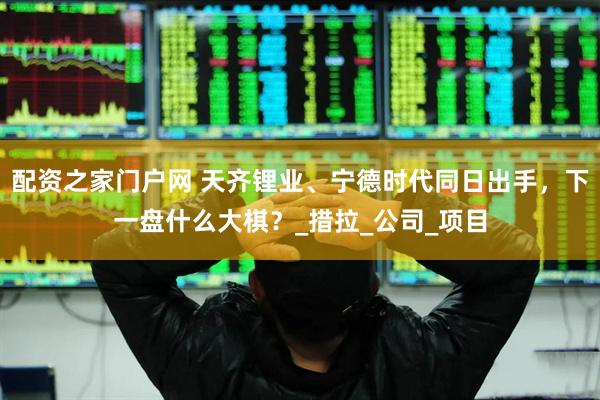 配资之家门户网 天齐锂业、宁德时代同日出手，下一盘什么大棋？_措拉_公司_项目