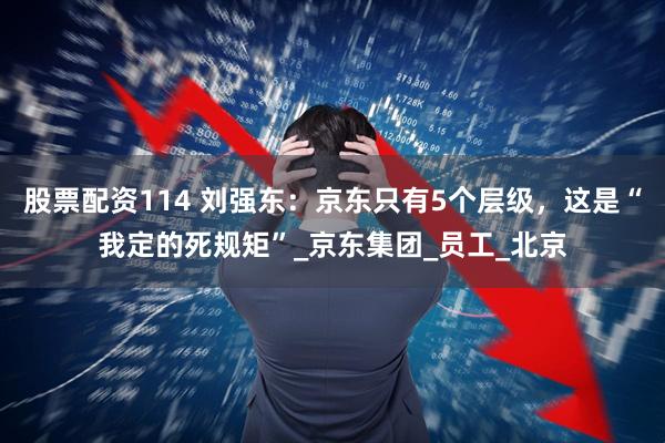 股票配资114 刘强东：京东只有5个层级，这是“我定的死规矩”_京东集团_员工_北京