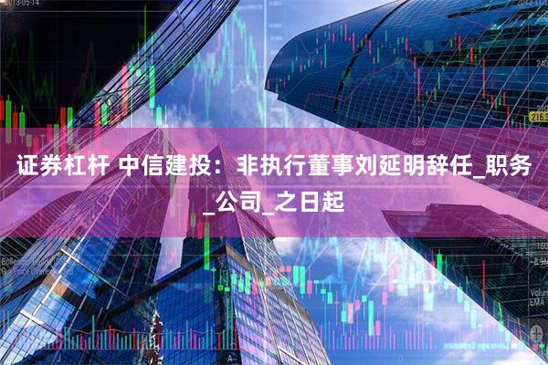 证券杠杆 中信建投：非执行董事刘延明辞任_职务_公司_之日起