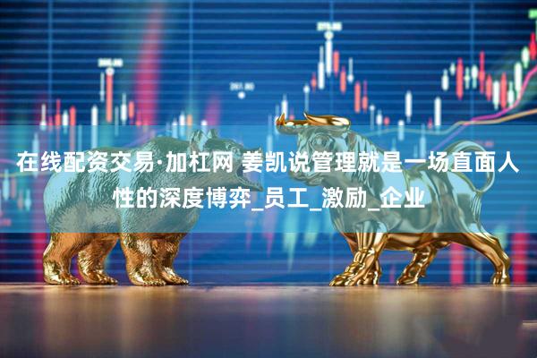 在线配资交易·加杠网 姜凯说管理就是一场直面人性的深度博弈_员工_激励_企业