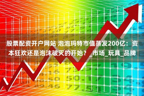 股票配资开户网站 泡泡玛特市值蒸发200亿：资本狂欢还是泡沫破灭的开始？_市场_玩具_品牌