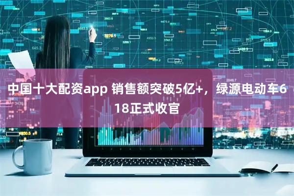 中国十大配资app 销售额突破5亿+，绿源电动车618正式收官