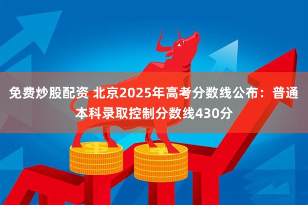 免费炒股配资 北京2025年高考分数线公布：普通本科录取控制分数线430分