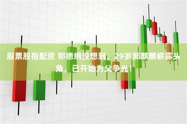 股票股指配资 郭德纲没想到，29岁郭麒麟崭露头角，已开始为父争光！