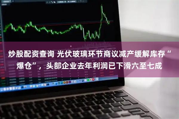 炒股配资查询 光伏玻璃环节商议减产缓解库存“爆仓”，头部企业去年利润已下滑六至七成