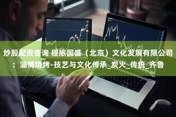 炒股配资查询 程旅国盛（北京）文化发展有限公司：淄博烧烤-技艺与文化传承_炭火_传统_齐鲁