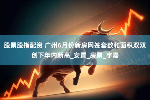 股票股指配资 广州6月份新房网签套数和面积双双创下年内新高_安置_房票_宇嘉