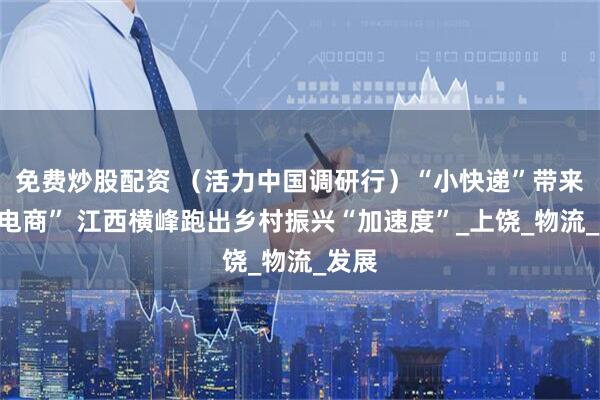 免费炒股配资 （活力中国调研行）“小快递”带来“大电商” 江西横峰跑出乡村振兴“加速度”_上饶_物流_发展