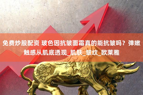 免费炒股配资 玻色因抗皱面霜真的能抗皱吗？弹嫩触感从肌底透现_肌肤_皱纹_欧莱雅