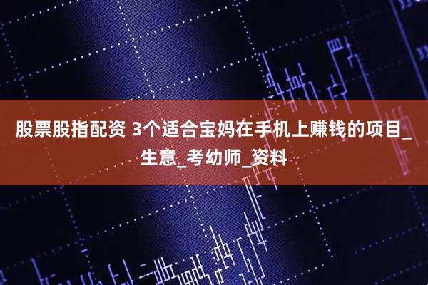 股票股指配资 3个适合宝妈在手机上赚钱的项目_生意_考幼师_资料