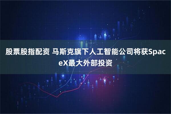股票股指配资 马斯克旗下人工智能公司将获SpaceX最大外部投资