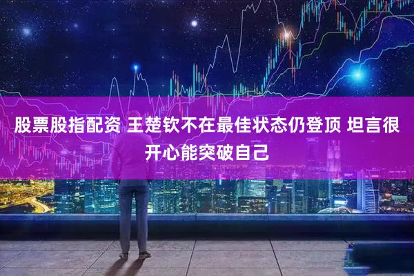 股票股指配资 王楚钦不在最佳状态仍登顶 坦言很开心能突破自己