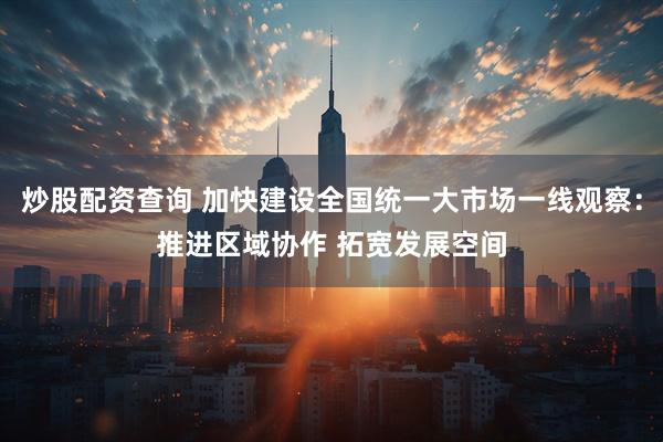 炒股配资查询 加快建设全国统一大市场一线观察：推进区域协作 拓宽发展空间