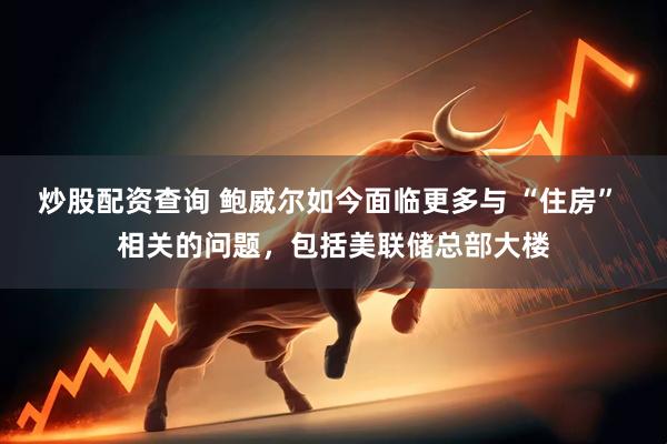 炒股配资查询 鲍威尔如今面临更多与 “住房” 相关的问题，包括美联储总部大楼