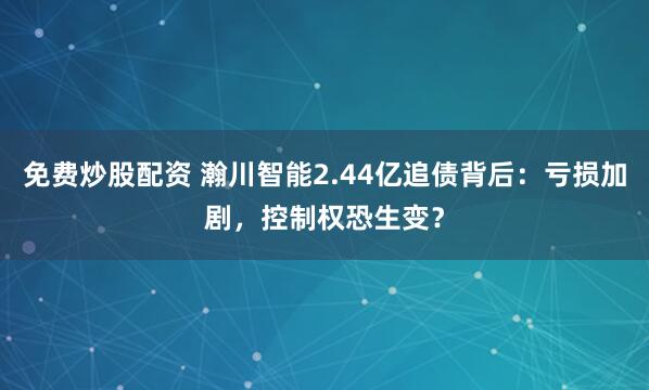 免费炒股配资 瀚川智能2.44亿追债背后：亏损加剧，控制权恐生变？