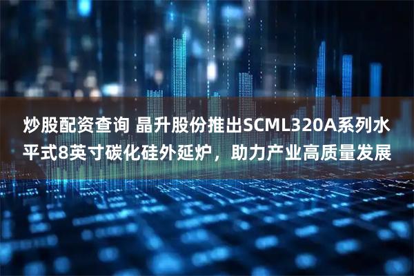 炒股配资查询 晶升股份推出SCML320A系列水平式8英寸碳化硅外延炉，助力产业高质量发展