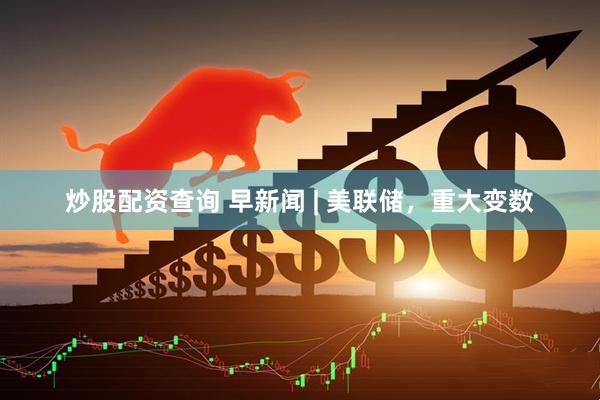 炒股配资查询 早新闻 | 美联储，重大变数