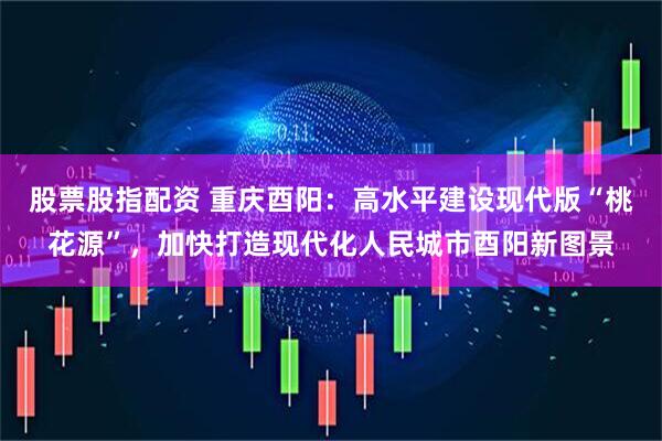 股票股指配资 重庆酉阳：高水平建设现代版“桃花源”，加快打造现代化人民城市酉阳新图景