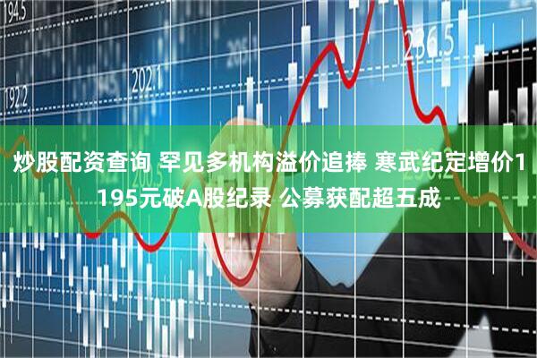 炒股配资查询 罕见多机构溢价追捧 寒武纪定增价1195元破A股纪录 公募获配超五成