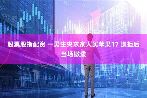 股票股指配资 一男生央求家人买苹果17 遭拒后当场撒泼