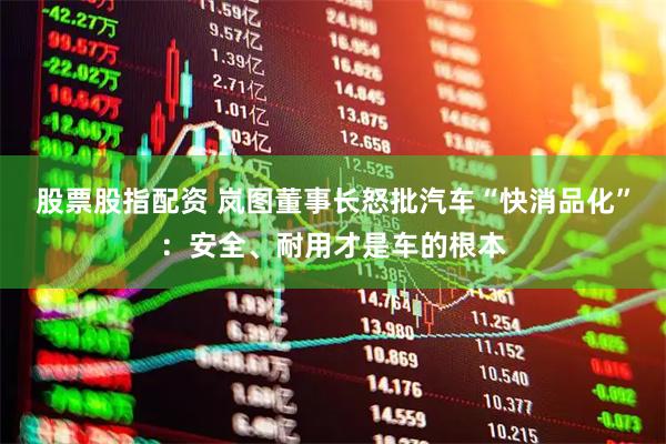股票股指配资 岚图董事长怒批汽车“快消品化”：安全、耐用才是车的根本