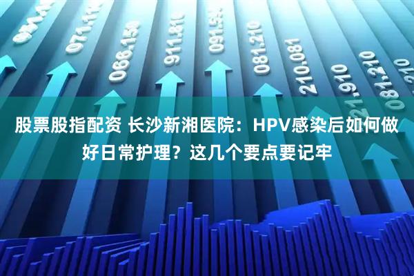 股票股指配资 长沙新湘医院：HPV感染后如何做好日常护理？这几个要点要记牢