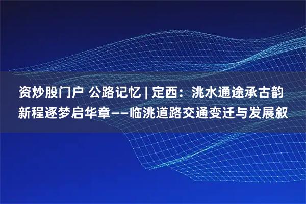 资炒股门户 公路记忆 | 定西：洮水通途承古韵 新程逐梦启华章——临洮道路交通变迁与发展叙
