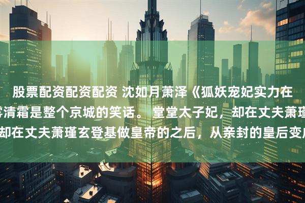 股票配资配资配资 沈如月萧泽《狐妖宠妃实力在，暴君夜夜真带派》雾清霜是整个京城的笑话。 堂堂太子妃，却在丈夫萧瑾玄登基做皇帝的之后，从亲封的皇后变成了司寝女官。