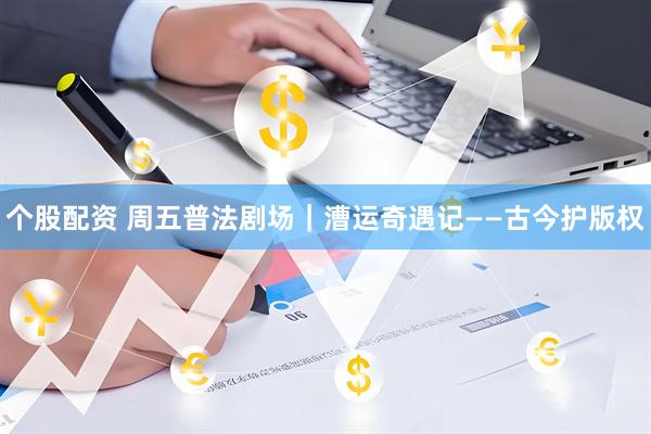 个股配资 周五普法剧场｜漕运奇遇记——古今护版权