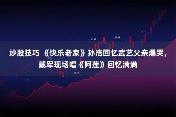 炒股技巧 《快乐老家》孙浩回忆武艺父亲爆哭，戴军现场唱《阿莲》回忆满满