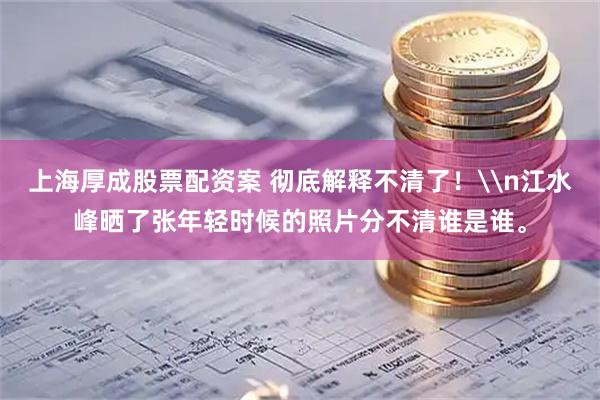 上海厚成股票配资案 彻底解释不清了!\n江水峰晒了张年轻时候的照片分不清谁是谁。