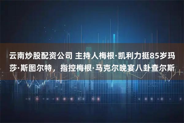 云南炒股配资公司 主持人梅根·凯利力挺85岁玛莎·斯图尔特，指控梅根·马克尔晚宴八卦查尔斯