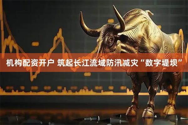 机构配资开户 筑起长江流域防汛减灾“数字堤坝”